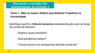 FONTE:
Discussão e correção das
Autoatividades da Unidade 3
Identifique qual foi a linha de raciocínio estabelecida pelo autor ao longo
da revisão de literatura:
- Explorou quais conceitos?
- Qual perspectiva adotou?
- Trouxe autores com perspectivas teóricas contrárias?
Tema 1 - Mão na massa: Roteiro para Elaborar Trabalhos na
Universidade
 