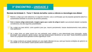 3° ENCONTRO – UNIDADE 2
Revisão da Unidade 2 – Tema 1: Saindo da bolha: como a ciência e a tecnologia nos afetam
 Retome o artigo que você selecionou no segundo encontro. Leia a contribuição que tal proposta apresenta (esta foi a
autoatividade solicitada no encontro da semana passada).
 Com o mesmo artigo selecionado, imagine agora que o autor do artigo é você e que precisará adaptar a proposta,
considerando uma das seguintes possibilidades:
 Se o artigo era mais teórico, como ajustá-lo para que, mesmo parcialmente, tivesse desdobramentos mais práticos,
mais aplicáveis?
 Se o artigo tinha um relato acerca de uma aplicação mais voltada a uma determinada área (educação, saúde,
tecnologia, meio ambiente, dentre outras), será que poderia haver benefícios na sua área? Quais benefícios poderia
haver se a proposta fosse aplicada na área sugerida por você?
 Se o artigo evidencia um estudo realizado em uma região diferente da sua, será que haveria condições de aplicá-lo na
sua cidade ou no seu Estado? Quais ajustes seriam necessários?
 