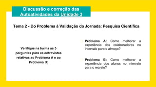 Discussão e correção das
Autoatividades da Unidade 3
Verifique na turma as 5
perguntas para as entrevistas
relativas ao Problema A e ao
Problema B:
� Problema A: Como melhorar a
experiência dos colaboradores no
intervalo para o almoço?
� Problema B: Como melhorar a
experiência dos alunos no intervalo
para o recreio?
Tema 2 - Do Problema à Validação da Jornada: Pesquisa Científica
 