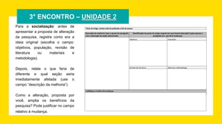 3° ENCONTRO – UNIDADE 2
Para a socialização: antes de
apresentar a proposta de alteração
da pesquisa, registre como era a
ideia original (escolha o campo:
objetivos, população, revisão de
literatura ou materiais e
metodologia).
Depois, relate o que faria de
diferente e qual seção seria
imediatamente afetada (use o
campo “descrição da melhoria”).
Como a alteração, proposta por
você, amplia os benefícios da
pesquisa? Pode justificar no campo
relativo à mudança.
 