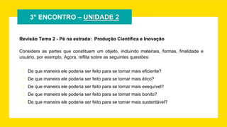 3° ENCONTRO – UNIDADE 2
Revisão Tema 2 - Pé na estrada: Produção Científica e Inovação
Considere as partes que constituem um objeto, incluindo materiais, formas, finalidade e
usuário, por exemplo. Agora, reflita sobre as seguintes questões:
� De que maneira ele poderia ser feito para se tornar mais eficiente?
� De que maneira ele poderia ser feito para se tornar mais ético?
� De que maneira ele poderia ser feito para se tornar mais exequível?
� De que maneira ele poderia ser feito para se tornar mais bonito?
� De que maneira ele poderia ser feito para se tornar mais sustentável?
 
