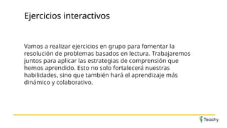 Ejercicios interactivos
Vamos a realizar ejercicios en grupo para fomentar la
resolución de problemas basados en lectura. Trabajaremos
juntos para aplicar las estrategias de comprensión que
hemos aprendido. Esto no solo fortalecerá nuestras
habilidades, sino que también hará el aprendizaje más
dinámico y colaborativo.
 