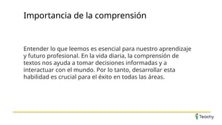 Importancia de la comprensión
Entender lo que leemos es esencial para nuestro aprendizaje
y futuro profesional. En la vida diaria, la comprensión de
textos nos ayuda a tomar decisiones informadas y a
interactuar con el mundo. Por lo tanto, desarrollar esta
habilidad es crucial para el éxito en todas las áreas.
 