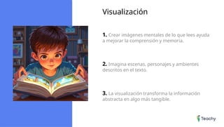 Visualización
1. Crear imágenes mentales de lo que lees ayuda
a mejorar la comprensión y memoria.
2. Imagina escenas, personajes y ambientes
descritos en el texto.
3. La visualización transforma la información
abstracta en algo más tangible.
 