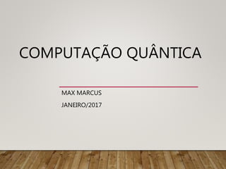COMPUTAÇÃO QUÂNTICA
MAX MARCUS
JANEIRO/2017
 