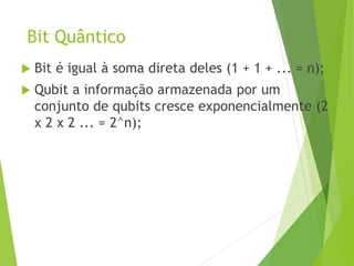 Bit Quântico
 Bit é igual à soma direta deles (1 + 1 + ... = n);
 Qubit a informação armazenada por um
conjunto de qubits cresce exponencialmente (2
x 2 x 2 ... = 2^n);
 
