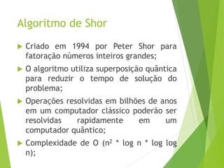 Algoritmo de Shor
 Criado em 1994 por Peter Shor para
fatoração números inteiros grandes;
 O algoritmo utiliza superposição quântica
para reduzir o tempo de solução do
problema;
 Operações resolvidas em bilhões de anos
em um computador clássico poderão ser
resolvidas rapidamente em um
computador quântico;
 Complexidade de O (n2 * log n * log log
n);
 