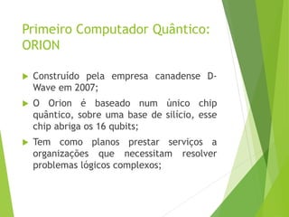 Primeiro Computador Quântico:
ORION
 Construído pela empresa canadense D-
Wave em 2007;
 O Orion é baseado num único chip
quântico, sobre uma base de silício, esse
chip abriga os 16 qubits;
 Tem como planos prestar serviços a
organizações que necessitam resolver
problemas lógicos complexos;
 