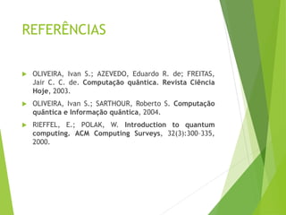 REFERÊNCIAS
 OLIVEIRA, Ivan S.; AZEVEDO, Eduardo R. de; FREITAS,
Jair C. C. de. Computação quântica. Revista Ciência
Hoje, 2003.
 OLIVEIRA, Ivan S.; SARTHOUR, Roberto S. Computação
quântica e Informação quântica, 2004.
 RIEFFEL, E.; POLAK, W. Introduction to quantum
computing. ACM Computing Surveys, 32(3):300–335,
2000.
 