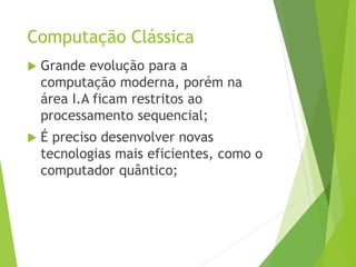 Computação Clássica
 Grande evolução para a
computação moderna, porém na
área I.A ficam restritos ao
processamento sequencial;
 É preciso desenvolver novas
tecnologias mais eficientes, como o
computador quântico;
 
