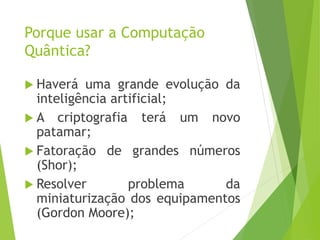 Porque usar a Computação
Quântica?
 Haverá uma grande evolução da
inteligência artificial;
 A criptografia terá um novo
patamar;
 Fatoração de grandes números
(Shor);
 Resolver problema da
miniaturização dos equipamentos
(Gordon Moore);
 