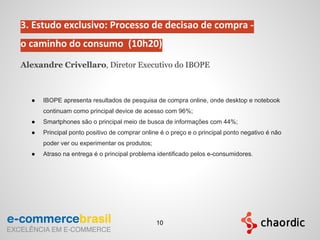 3. Estudo exclusivo: Processo de decisao de compra -
o caminho do consumo (10h20)
Alexandre Crivellaro, Diretor Executivo do IBOPE
● IBOPE apresenta resultados de pesquisa de compra online, onde desktop e notebook
continuam como principal device de acesso com 96%;
● Smartphones são o principal meio de busca de informações com 44%;
● Principal ponto positivo de comprar online é o preço e o principal ponto negativo é nāo
poder ver ou experimentar os produtos;
● Atraso na entrega é o principal problema identificado pelos e-consumidores.
10
 