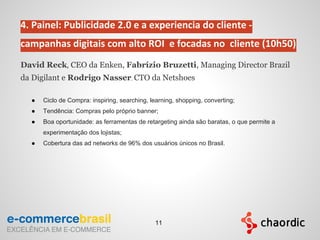 4. Painel: Publicidade 2.0 e a experiencia do cliente -
campanhas digitais com alto ROI e focadas no cliente (10h50)
David Reck, CEO da Enken, Fabrízio Bruzetti, Managing Director Brazil
da Digilant e Rodrigo Nasser, CTO da Netshoes
● Ciclo de Compra: inspiring, searching, learning, shopping, converting;
● Tendência: Compras pelo próprio banner;
● Boa oportunidade: as ferramentas de retargeting ainda são baratas, o que permite a
experimentação dos lojistas;
● Cobertura das ad networks de 96% dos usuários únicos no Brasil.
11
 