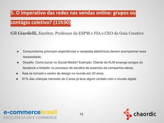 5. O imperativo das redes nas vendas online: grupos ou
contágio coletivo? (11h30)
Gil Giardelli, Escritor, Professor da ESPM e FIA e CEO da Gaia Creative
● Consumidores priorizam experiências e varejistas eletrônicos devem acompanhar essa
necessidade;
● Desafio: Como lucrar no Social Media? Exemplo: Cliente da KLM enxerga amigos do
facebook e linkedin no processo de escolha de assentos da companhia aérea;
● Ásia se tornará o centro de design no mundo em 20 anos;
● 81% das crianças menores de 2 anos já teve algum contato com o mundo digital.
12
 