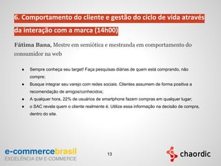 6. Comportamento do cliente e gestão do ciclo de vida através
da interação com a marca (14h00)
Fátima Bana, Mestre em semiótica e mestranda em comportamento do
consumidor na web
● Sempre conheça seu target! Faça pesquisas diárias de quem está comprando, não
compre;
● Busque integrar seu varejo com redes sociais. Clientes assumem de forma positiva a
recomendação de amigos/conhecidos;
● A qualquer hora, 22% de usuários de smartphone fazem compras em qualquer lugar;
● o SAC revela quem o cliente realmente é. Utilize essa informação na decisão de compra,
dentro do site.
13
 