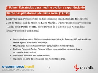 7. Painel: Estratégias para medir e avaliar a experiência do
cliente nas plataformas de mídia social (14h30)
Edney Souza, Percursor das mídias sociais no Brasil, Ronald Heinrichs,
CEO do Meu Móvel de Madeira, Luca Marini, Diretor Business Development
- Dafiti, José Paulo Motta, Sócio Diretor da e-Closet e da e-Closed kids
(Luxury Fashion E-commerce)
● Oportunidade de usar o SAC como canal de personalização. Exemplo: SAC indica salão de
beleza, agenda e até manda lembrança;
● Meu móvel de madeira foca em tratar o consumidor de forma individual;
● Dafiti usa Facebook, Twitter, Pinterest e Blogs como estratégia para gerar buzz e
recomendação de usuários;
● Dafiti busca aproximar SAC com Facebook;
● Importante ter plano de contingência para momentos de crise.
14
 