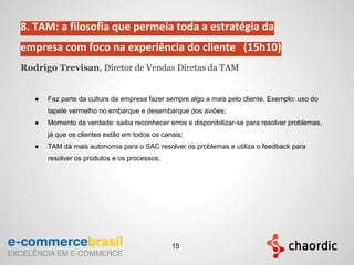 8. TAM: a filosofia que permeia toda a estratégia da
empresa com foco na experiência do cliente (15h10)
Rodrigo Trevisan, Diretor de Vendas Diretas da TAM
● Faz parte da cultura da empresa fazer sempre algo a mais pelo cliente. Exemplo: uso do
tapete vermelho no embarque e desembarque dos aviões;
● Momento da verdade: saiba reconhecer erros e disponibilizar-se para resolver problemas,
já que os clientes estão em todos os canais;
● TAM dá mais autonomia para o SAC resolver os problemas e utiliza o feedback para
resolver os produtos e os processos;
15
 
