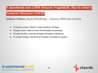 9. Apredendo com o DNA Amazon: Frugalidade, Bias to action e
Customer Obsession (15h30)
Juliano Tubino, Head of Marketing – Amazon, AWS Latin America
● A Amazon possui 3 pilares: Custo, Escolha e Entrega;
● No pilar Custo, existe um foco na otimizaçāo da operaçāo;
● No pilar Escolha, é preciso entregar variedade e relevância;
● E no pilar Entrega, esta deve ser simples e centrada no usuário.
16
 
