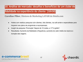 10. Análise de mercado: desafios e benefícios de um clube de
fidelidade na experiência do cliente (16h30)
Caroline Piber, Diretora de Marketing LATAM do Hotels.com
● Hoteis.com realizou pesquisa com clientes, não clientes, via call center e especialistas para
traçarem seu plano de programas e recompensas;
● Insight da pesquisa: Promoção "depois de 10 noites, a 11ª é grátis";
● Resultados: Aumento da fidelidade e frequência, aumento do valor médio da reserva e
duração das viagens.
17
 