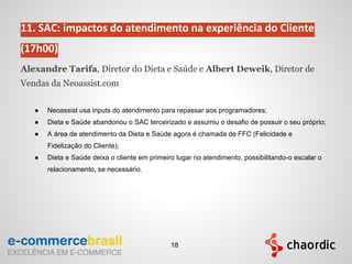 11. SAC: impactos do atendimento na experiência do Cliente
(17h00)
Alexandre Tarifa, Diretor do Dieta e Saúde e Albert Deweik, Diretor de
Vendas da Neoassist.com
● Neoassist usa inputs do atendimento para repassar aos programadores;
● Dieta e Saúde abandonou o SAC terceirizado e assumiu o desafio de possuir o seu próprio;
● A área de atendimento da Dieta e Saúde agora é chamada de FFC (Felicidade e
Fidelização do Cliente);
● Dieta e Saúde deixa o cliente em primeiro lugar no atendimento, possibilitando-o escalar o
relacionamento, se necessário.
18
 