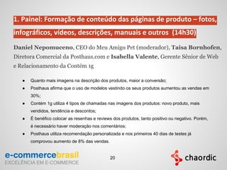 1. Painel: Formação de conteúdo das páginas de produto – fotos,
infográficos, vídeos, descrições, manuais e outros (14h30)
Daniel Nepomuceno, CEO do Meu Amigo Pet (moderador), Taisa Bornhofen,
Diretora Comercial da Posthaus.com e Isabella Valente, Gerente Sênior de Web
e Relacionamento da Contém 1g
● Quanto mais imagens na descrição dos produtos, maior a conversão;
● Posthaus afirma que o uso de modelos vestindo os seus produtos aumentou as vendas em
30%;
● Contém 1g utiliza 4 tipos de chamadas nas imagens dos produtos: novo produto, mais
vendidos, tendência e descontos;
● É benéfico colocar as resenhas e reviews dos produtos, tanto positivo ou negativo. Porém,
é necessário haver moderação nos comentários;
● Posthaus utiliza recomendação personalizada e nos primeiros 40 dias de testes já
comprovou aumento de 8% das vendas.
20
 