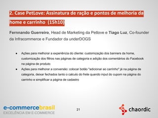 2. Case PetLove: Assinatura de ração e pontos de melhoria da
home e carrinho (15h10)
Fernnando Guerreiro, Head de Marketing da Petlove e Tiago Luz, Co-founder
da Infracommerce e Fundador da underDOGS
● Ações para melhorar a experiência do cliente: customização dos banners da home,
customização dos filtros nas páginas de categoria e adição dos comentários do Facebook
na página de produto
● Ações para melhorar a conversão: colocar botão "adicionar ao carrinho" já na página de
categoria, deixar fechados tanto o calculo do frete quando input do cupom na página do
carrinho e simplificar a página de cadastro
21
 