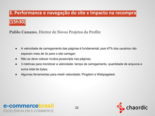 3. Performance e navegação do site x Impacto na recompra
(15h30)
Pablo Canano, Diretor de Novos Projetos da Profite
● A velocidade de carregamento das páginas é fundamental, pois 47% dos usuários não
esperam mais de 3s para o site carregar;
● Não se deve colocar muitos javascripts nas páginas;
● 3 métricas para monitorar a velocidade: tempo de carregamento, quantidade de arquivos e
soma total de bytes;
● Algumas ferramentas para medir velocidade: Pingdom e Webpagetest.
22
 