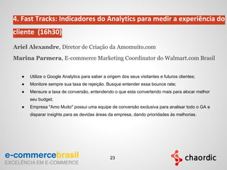 4. Fast Tracks: Indicadores do Analytics para medir a experiência do
cliente (16h30)
Ariel Alexandre, Diretor de Criação da Amomuito.com
Marina Parmera, E-commerce Marketing Coordinator do Walmart.com Brasil
● Utilize o Google Analytics para saber a origem dos seus visitantes e futuros clientes;
● Monitore sempre sua taxa de rejeição. Busque entender essa bounce rate;
● Mensure a taxa de conversão, entendendo o que esta convertendo mais para alocar melhor
seu budget;
● Empresa "Amo Muito" possui uma equipe de conversão exclusiva para analisar todo o GA e
disparar insights para as devidas áreas da empresa, dando prioridades às melhorias.
23
 
