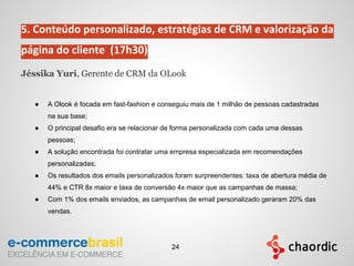 5. Conteúdo personalizado, estratégias de CRM e valorização da
página do cliente (17h30)
Jéssika Yuri, Gerente de CRM da OLook
● A Olook é focada em fast-fashion e conseguiu mais de 1 milhão de pessoas cadastradas
na sua base;
● O principal desafio era se relacionar de forma personalizada com cada uma dessas
pessoas;
● A solução encontrada foi contratar uma empresa especializada em recomendações
personalizadas;
● Os resultados dos emails personalizados foram surpreendentes: taxa de abertura média de
44% e CTR 8x maior e taxa de conversão 4x maior que as campanhas de massa;
● Com 1% dos emails enviados, as campanhas de email personalizado geraram 20% das
vendas.
24
 