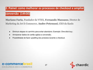 2. Painel: como melhorar os processos de checkout e ampliar
conversão (14h30)
Mariano Faria, Fundador da VTEX, Fernando Mansano, Diretor de
Marketing da Jet E-Commerce, Andre Petenussi, CEO da Kanlo
● Diminuir etapas no carrinho para evitar abandono. Exemplo: One-click buy;
● Armazenar dados do cartão agiliza a conversão;
● Possibilidade de fazer upselling dos produtos durante o checkout.
27
 