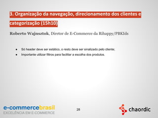 3. Organização da navegação, direcionamento dos clientes e
categorização (15h10)
Roberto Wajnsztok, Diretor de E-Commerce da Rihappy/PBKIds
● Só header deve ser estático, o resto deve ser sinalizado pelo cliente;
● Importante utilizar filtros para facilitar a escolha dos produtos.
28
 