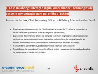 4. Case Billabong: Interação digital omni channel, tecnologias de
design e comunicação para pai e filhos (15h30)
Leonardo Santos, Chief Technology Officer da Billabong Internacional no Brasil
● Realizou pesquisas com mais de 23 mil usuários em mais de 15 países e os resultados
foram separados por classe, idade e categorias de consumo;
● Experiência de compra na Billabong: compras se tornam onipresentes (diversos canais e
devices), se tornam desconstruídas (não existe mais um fluxo de compra linear) e se
tornam mais colaborativas (consumidores influenciam nas decisões do varejo);
● Consumidores demandam sugestões relevantes e serviço personalizado;
● Possibilidade de conexão entre mundo offline e online, resgatando carrinhos abandonados
no e-commerce por meio da loja física.
29
 