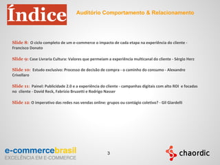 Slide 8: O ciclo completo de um e-commerce o impacto de cada etapa na experiência do cliente -
Francisco Donato
Slide 9: Case Livraria Cultura: Valores que permeiam a experiência multicanal do cliente - Sérgio Herz
Slide 10: Estudo exclusivo: Processo de decisão de compra - o caminho do consumo - Alexandre
Crivellaro
Slide 11: Painel: Publicidade 2.0 e a experiência do cliente - campanhas digitais com alto ROI e focadas
no cliente - David Reck, Fabrízio Bruzetti e Rodrigo Nasser
Slide 12: O imperativo das redes nas vendas online: grupos ou contágio coletivo? - Gil Giardelli
Índice Auditório Comportamento & Relacionamento
3
 