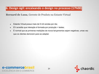 6. Design ágil: encaixando o design no processo (17h00)
Bernard de Luna, Gerente de Pruduto na Estante Virtual
● Estante Virtual possui mais de 9 mil vendas por dia;
● EV acredita que interação é formada por produção + testes;
● É normal que as primeiras medições de novos lançamentos sejam negativas, umas vez
que os clientes demoram para se adaptar.
31
 