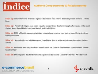 Slide 13: Comportamento do cliente e gestão do ciclo de vida através da interação com a marca - Fátima
Bana
Slide 14: Painel: Estratégias para medir e avaliar a experiência do cliente nas plataformas de mídia social
- Edney Souza, Ronald Heinrichs, Luca Marini, José Paulo Motta
Slide 15: TAM: a filosofia que permeia toda a estratégia da empresa com foco na experiência do cliente -
Rodrigo Trevisan
Slide 16: Aprendendo com o DNA Amazon: Frugalidade, Bias to action e Customer Obsession - Juliana
Tubino
Slide 17: Análise de mercado: desafios e benefícios de um clube de fidelidade na experiência do cliente -
Caroline Piber
Slide 18: SAC: impactos do atendimento na experiência do Cliente - Alexandre Tariifa e Albert Deweik
Índice Auditório Comportamento & Relacionamento
4
 