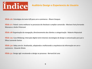 Índice
Slide 26: Estratégias de teste A/B para um e-commerce - Álvaro Vasques
Slide 27: Painel: como melhorar os processos de checkout e ampliar conversão - Mariano Faria,Fernando
Mansano e Andre Petenussi
Slide 28 Organização da navegação, direcionamento dos clientes e categorização - Roberto Wajnsztok
Slide 29: Case Billabong: Interação digital omni-channel, tecnologias de design e comunicação para pai e
filhos Leonardo Santos
Slide 30: Baby.com.br: Analisando, adaptando e melhorando a arquitetura da informação em um e-
commerce - Eduardo Shiota
Slide 31: Design ágil: encaixando o design no processo - Bernard de Luna
Auditório Design e Experiencia do Usuário
6
 