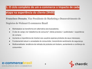 1. O ciclo completo de um e-commerce o impacto de cada
etapa na experiência do cliente (9h00)
Francisco Donato, Vice Presidente de Marketing e Desenvolvimento de
Negócios do Walmart E-commerce Brasil
● Marketplace se transforma em alternativa aos buscadores;
● O site de varejo vira "plataforma de consumo": oferta produtos + publicidade + experiência
de compra;
● Aumenta a importância de mostrar aos usuários apenas produtos de seus interesses;
● Fundamental reduzir a ansiedade do consumidor, transmitindo sentimento de segurança;
● Multicanalidade: tendência de retirada de produtos em lockers, aumentando a confiança do
consumidor.
8
 