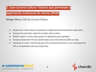 2. Case Livraria Cultura: Valores que permeiam a
experiencia multicanal do cliente (9h40)
Sérgio Herz, CEO da Livraria Cultura
● Desafio da Livraria Cultura é equacionar o relacionamento da loja física e loja online;
● Sucesso da Loja Geek: união dos mundos online e físico;
● Mobile é agora: Livraria cultura possui 31 aplicativos para download;
● E-books representam 4% das vendas totais com crescimento de 300% ao mês;
● Expansão do online: Internet hoje gera 22% do faturamento da LC, com crescimento de
40% e rentabilidade maior que a loja física.
9
 