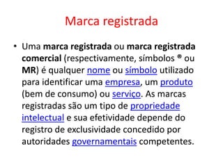 Marca registrada
• Uma marca registrada ou marca registrada
comercial (respectivamente, símbolos ® ou
MR) é qualquer nome ou símbolo utilizado
para identificar uma empresa, um produto
(bem de consumo) ou serviço. As marcas
registradas são um tipo de propriedade
intelectual e sua efetividade depende do
registro de exclusividade concedido por
autoridades governamentais competentes.
 