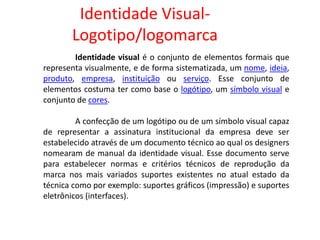 Identidade Visual-
Logotipo/logomarca
Identidade visual é o conjunto de elementos formais que
representa visualmente, e de forma sistematizada, um nome, ideia,
produto, empresa, instituição ou serviço. Esse conjunto de
elementos costuma ter como base o logótipo, um símbolo visual e
conjunto de cores.
A confecção de um logótipo ou de um símbolo visual capaz
de representar a assinatura institucional da empresa deve ser
estabelecido através de um documento técnico ao qual os designers
nomearam de manual da identidade visual. Esse documento serve
para estabelecer normas e critérios técnicos de reprodução da
marca nos mais variados suportes existentes no atual estado da
técnica como por exemplo: suportes gráficos (impressão) e suportes
eletrônicos (interfaces).
 