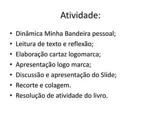 Atividade:
• Dinâmica Minha Bandeira pessoal;
• Leitura de texto e reflexão;
• Elaboração cartaz logomarca;
• Apresentação logo marca;
• Discussão e apresentação do Slide;
• Recorte e colagem.
• Resolução de atividade do livro.
 