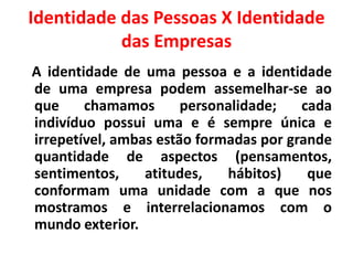 Identidade das Pessoas X Identidade
das Empresas
A identidade de uma pessoa e a identidade
de uma empresa podem assemelhar-se ao
que chamamos personalidade; cada
indivíduo possui uma e é sempre única e
irrepetível, ambas estão formadas por grande
quantidade de aspectos (pensamentos,
sentimentos, atitudes, hábitos) que
conformam uma unidade com a que nos
mostramos e interrelacionamos com o
mundo exterior.
 