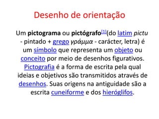Desenho de orientação
Um pictograma ou pictógrafo[1](do latim pictu
- pintado + grego γράμμα - carácter, letra) é
um símbolo que representa um objeto ou
conceito por meio de desenhos figurativos.
Pictografia é a forma de escrita pela qual
ideias e objetivos são transmitidos através de
desenhos. Suas origens na antiguidade são a
escrita cuneiforme e dos hieróglifos.
 
