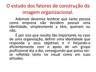 O estudo dos fatores de construção da
imagem organizacional.
Ademais devemos lembrar que tanto pessoa
como empresa não decidem possuir uma
identidade, simplesmente a têm, queiram ou
não.
É por isso que resulta tão importante no caso
de uma organização, definir uma identidade que
responda a seus objetivos e ir forjando-a
eficientemente com o apoio de um grupo
profissional dia a dia, conseguindo que possa ver-
se refletida tanto no visual como em suas
atitudes.
 