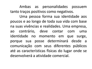 Ambas as personalidades possuem
tanto traços positivos como negativos.
Uma pessoa forma sua identidade aos
poucos e ao longo de toda sua vida com base
na suas vivências e realidades. Uma empresa,
ao contrário, deve contar com uma
identidade no momento em que surge,
porque sua posse determinará desde a
comunicação com seus diferentes públicos
até as características físicas do lugar onde se
desenvolverá a atividade comercial.
 