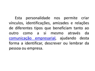 Esta personalidade nos permite criar
vínculos, identificações, amizades e relações
de diferentes tipos que beneficiam tanto ao
outro como a si mesmo através da
comunicação empresarial, ajudando desta
forma a identificar, descrever ou lembrar da
pessoa ou empresa.
 