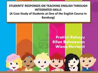 STUDENTS’ RESPONSES ON TEACHING ENGLISH THROUGH 
INTEGRATED-SKILLS 
(A Case Study of Students at One of the English Course in 
Bandung) 
Pratiwi Rahayu 
Rifan Rahmawan 
Wiena Novianti 
 