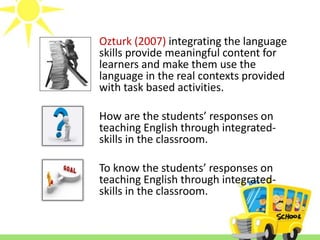 Ozturk (2007) integrating the language 
skills provide meaningful content for 
learners and make them use the 
language in the real contexts provided 
with task based activities. 
How are the students’ responses on 
teaching English through integrated-skills 
in the classroom. 
To know the students’ responses on 
teaching English through integrated-skills 
in the classroom. 
 