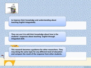 to improve their knowledge and understanding about 
teaching English integratedly 
They can use it to add their knowledge about how is the 
students’ responses about teaching English through 
integrated skills 
This research becomes a guidance for other researchers. They 
may doing the same topic for any different level of education 
and compare the result of the response from other students. 
 