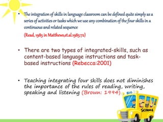 • The integration of skills in language classroom can be defined quite simply as a 
series of activities or tasks which we use any combination of the four skills in a 
continuous and related sequence 
(Read, 1985 in Matthews,et.al.1985:72) 
• There are two types of integrated-skills, such as 
content-based language instructions and task-based 
instructions (Rebecca:2001) 
• Teaching integrating four skills does not diminishes 
the importance of the rules of reading, writing, 
speaking and listening (Brown: 1994) 
 